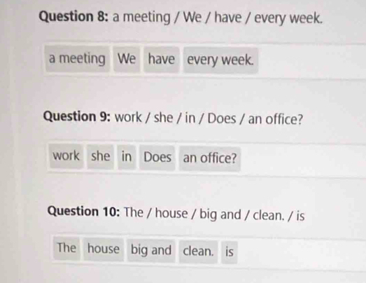 a meeting / We / have / every week. 
a meeting We have every week. 
Question 9: work / she / in / Does / an office? 
work she in Does an office? 
Question 10: The / house / big and / clean. / is 
The house big and clean. is