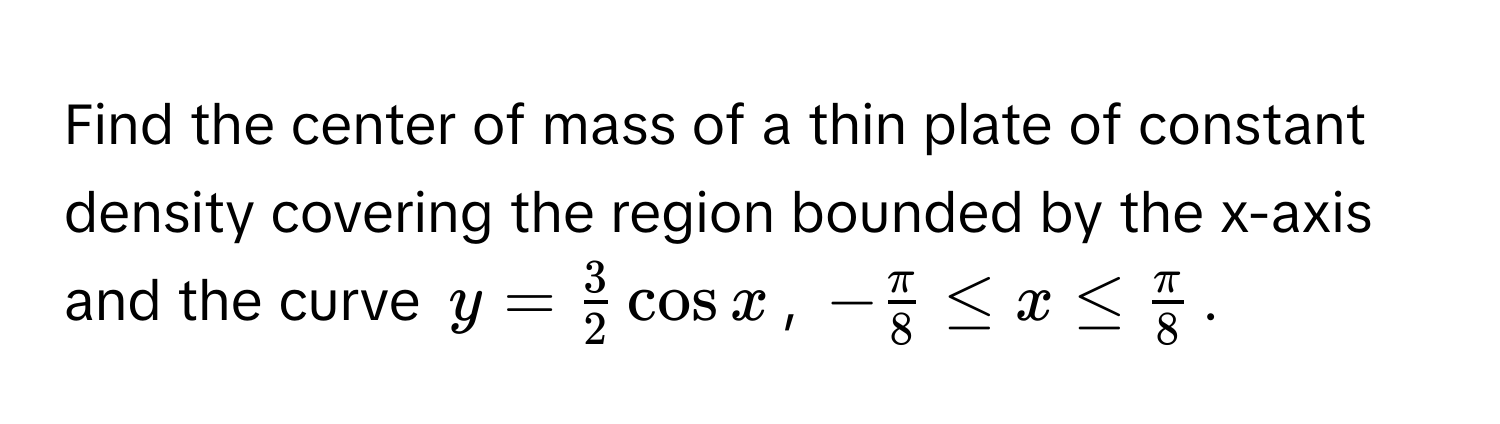 Find the center of mass of a thin plate of constant density covering the region bounded by the x-axis and the curve $y =  3/2  cos x$, $- π/8  ≤ x ≤  π/8 $.