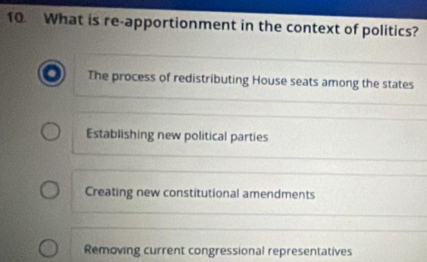 What is re-apportionment in the context of politics?
The process of redistributing House seats among the states
Establishing new political parties
Creating new constitutional amendments
Removing current congressional representatives