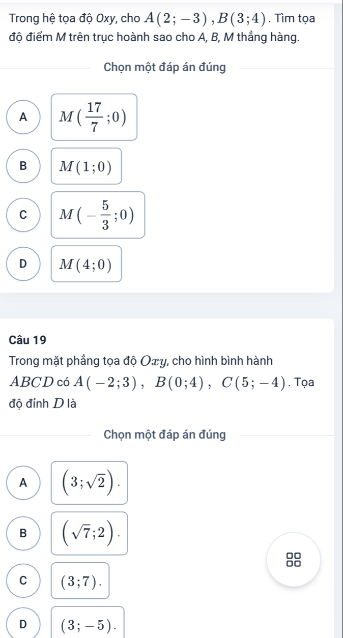 Trong hệ tọa độ Oxy, cho A(2;-3), B(3;4). Tìm tọa
độ điểm M trên trục hoành sao cho A, B, M thẳng hàng.
Chọn một đáp án đúng
A M( 17/7 ;0)
B M(1;0)
C M(- 5/3 ;0)
D M(4;0)
Câu 19
Trong mặt phẳng tọa độ Oxy, cho hình bình hành
ABCD có A(-2;3), B(0;4), C(5;-4). Tọa
độ đỉnh D là
Chọn một đáp án đúng
A (3;sqrt(2)).
B (sqrt(7);2).
□□
C (3;7).
D (3;-5).