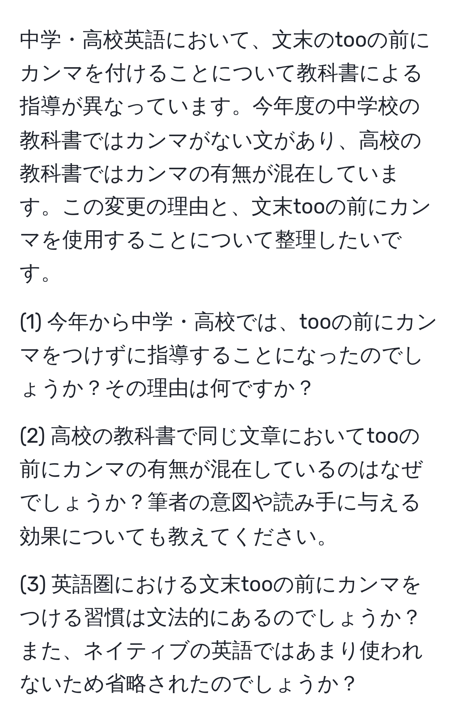 中学・高校英語において、文末のtooの前にカンマを付けることについて教科書による指導が異なっています。今年度の中学校の教科書ではカンマがない文があり、高校の教科書ではカンマの有無が混在しています。この変更の理由と、文末tooの前にカンマを使用することについて整理したいです。

(1) 今年から中学・高校では、tooの前にカンマをつけずに指導することになったのでしょうか？その理由は何ですか？
  
(2) 高校の教科書で同じ文章においてtooの前にカンマの有無が混在しているのはなぜでしょうか？筆者の意図や読み手に与える効果についても教えてください。

(3) 英語圏における文末tooの前にカンマをつける習慣は文法的にあるのでしょうか？また、ネイティブの英語ではあまり使われないため省略されたのでしょうか？