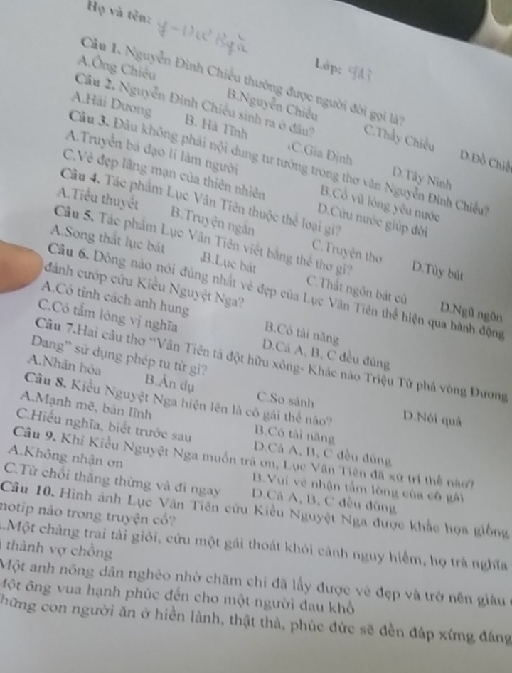 Họ và tên:
Lớp:
Câu 1. Nguyễn Đinh Chiều thường được người đời gọi là''
A.Ông Chiêu B.Nguyễn Chiếu
Câu 2. Nguyễn Đình Chiêu sinh ra ở dâu? C.Thảy Chiếu
Câu 3. Đâu không phải nội dung tư tướng trong thơ văn Nguyễn Đình Chiều A.Hải Dương
A.Truyền bá đạo lí làm người
B. Hà Tĩnh CGia Định D.Tây Ninh
D.Đồ Chiế
C.Vẻ đẹp lãng mạn của thiên nhiên D.Cửu nước giúp đời
A.Tiểu thuyết
Câu 4. Tác phẩm Lục Vân Tiên thuộc thể loại gi7
B.Cổ vũ lòng yêu nước
B.Truyện ngân C. Truyện thơ
Câu 5. Tác phẩm Lục Vân Tiên viết bằng thể thơ gi? D.Tùy bút
A.Song thất lục bát B.Lục bát C.Thất ngôn bắt củ
đánh cướp cứu Kiểu Nguyệt Nga?
Câu 6. Dòng nào nói đủng nhất vẻ đẹp của Lục Vân Tiên thể hiện qua hành động
D.Ngũ ngôn
A.Có tỉnh cách anh hung B.Có tải năng
C.Có tấm lòng vị nghĩa D.Cá A, B, C đều đùng
Dang' sử dụng phép tu từ gi?
Câu 7.Hai câu thơ “Vân Tiên tả đột hữu xông- Khác nào Triệu Tử phá vòng Đương
A.Nhân hóa B.Ân dụ
C.So sánh
Câu 8. Kiểu Nguyệt Nga hiện lên là cô gái thể nào? D.Nói quả
A.Mạnh mẽ, bản lĩnh
B.Có tài năng
C.Hiếu nghĩa, biết trước sau D.Câ A, B, C đều đùng
A.Không nhận ơn
Câu 9. Khi Kiều Nguyệt Nga muồn trả ơn, Lục Vân Tiên đã xứ trí thể nàoi
B.Vui vẻ nhận tấm lòng của cô gái
C.Từ chối thắng thừng và đì ngay D.Cả A, B, C đều đùng
Câu 10. Hình ảnh Lục Vân Tiên cứu Kiều Nguyệt Nga được khắc họa giống
notip nào trong truyện cổ?
.Một chàng trai tài giỏi, cứu một gái thoát khỏi cánh nguy hiểm, họ trá nghĩa
thành vợ chồng
Một anh nông dân nghèo nhờ chãm chỉ đã lấy được vẻ đẹp và trở nên giâu
ột ông vua hạnh phúc đến cho một người đau khổ
hững con người ăn ở hiền lành, thật thà, phúc đức sẽ đền đáp xứng đáng