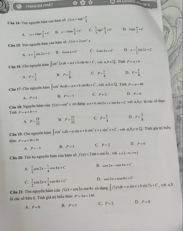 PHẠM BÁ PHÁT
y Sã bương vàn nga
. 
Câu 14: Tìm nguyên hàm của hàm số f(x)=tan^2 x/3 
A. -x+3tan  x/3 +C B. x-3tan  x/3 +C C.  1/3 tan^3 x/3 +C D. 3tan  x/3 +C
Câu 15: Tìm nguyên hàm của hàm số f(x)=2cos^2x
A. x+ 1/2 sin 2x+C B. 4cos x+C C. 2sin 2x+C D. x- 1/2 sin 2x+C
Câu 16: Cho nguyên hàm ∈t sin^22xdx=ax+b.sin 4x+C , với a,b∈ Q. Tính P=a+b
A. P= 1/2  B. P= 3/8  C. P= 1/4  D. P= 5/8 
Câu 17: Cho nguyên hàm ∈t cos^24xdx=ax+b.sin 8x+C , với a,b∈ Q. Tinh P=a+8b
A. P=1 B. P=-1 C. P=2 D. P=0
Câu 18: Nguyên hàm của f(x)=cos^4x có dạng a.x+b.sin 2x+c.sin 4x+C với a,b,c là các số thực.
Tính P=a+b+c
A. P= 19/32  B. P= 21/32  C. P= 1/4  D. P= 3/8 
Câu 19: Cho nguyên hàm ∈t cos^5xdx=a.sin x+b.sin^3x+c.sin^5x+C , với a,b,c∈ Q. Tính giá trị biểu
thức P=a+3b+5c
A. P=-1 B. P=1 C. P=2 D. P=0
Câu 20: Tìm họ nguyên hàm của hàm số f(x)=2sin x.cos 3x , với x∈ (-∈fty ,+∈fty )
A.  1/2 cos 2x- 1/4 cos 4x+C
B. cos 2x-cos 4x+C
C.  1/2 cos 2x+ 1/4 cos 4x+C
D. cos 2x+cos 4x+C
Cầu 21: Tìm nguyên hàm của f(x)=cos 3x.cos 4x có da ln g∈t f(x)dx=a.sin x+b.sin 7x+C , với a,b
là các số hữu tỉ. Tính giá trị biểu thức P=2a+14b
A. P=0 B. P=1 C. P=2 D. P=0