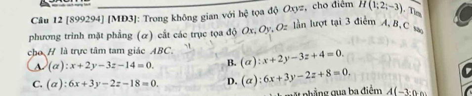 [899294] [MĐ3]: Trong không gian với hệ tọa độ Oxyz, cho điêm H(1;2;-3). Tìm
phương trình mặt phẳng (α) cắt các trục tọa độ Ox, Oy, Oz lần lượt tại 3 điểm A, B, C sao
cho H là trực tâm tam giác ABC.
(alpha ):x+2y-3z-14=0.
B. (alpha ):x+2y-3z+4=0.
C. (alpha ):6x+3y-2z-18=0.
D. (alpha ):6x+3y-2z+8=0. 
4 phẳng qua ba điểm A(-3:0· 0)