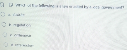 Which of the following is a law enacted by a local government?
a. statute
b. regulation
c. ordinance
d. referendum