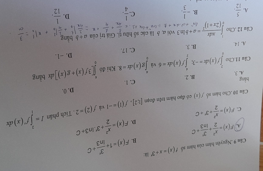 Cầu 9 .Nguyên hàm của hàm số f(x)=x+3^x là:
B. F(x)=1+ 3^x/ln 3 +C
A. F(x)= x^2/2 + 3^x/ln 3 +C F(x)= x^2/2 +3^x.ln 3+C
D.
C. F(x)= x^2/2 +3^x+C
Câu 10 .Cho hàm số f(x) có đạo hàm trên đoạn [1;2], f(1)=-1 và f(2)=2. Tích phân I=∈tlimits _1^(2f'(x)dx
D. 0.
bằng
A. 3. B. 2. C. 1.
Câu 11.Cho ∈tlimits _0^2f(x)dx=-3;∈tlimits _2^4f(x)dx=6 và ∈tlimits _0^4g(x)dx=8. Khi đó ∈tlimits _0^4[3f(x)+g(x)]dx bằng
A. 14. B. 3. C. 17. D. -1.
Câu 12 .Cho ∈tlimits _0^1frac xdx)(2x+1)^2=a+bln 3 với a, b là các số hữu tỉ. Giá trị của a+b bằng
A.  5/12 . - 1/3 .  1/4 . 
B.
C.
D.  1/12 .