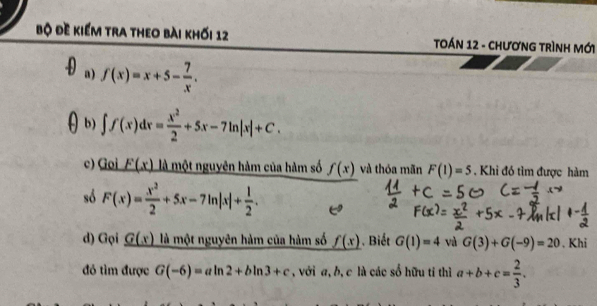 Bộ đề kiểm tra theo bài khối 12 TOÁN 12 - ChươnG tRìnH Mới 
a) f(x)=x+5- 7/x . 
b) ∈t f(x)dx= x^2/2 +5x-7ln |x|+C. 
c) Goi _ F(x) là một nguyên hàm của hàm số f(x) và thỏa mãn F(1)=5. Khi đó tìm được hàm 
só F(x)= x^2/2 +5x-7ln |x|+ 1/2 . 
d) Gọi _ G(x) là một nguyên hàm của hàm số _ f(x. Biết G(1)=4 và G(3)+G(-9)=20. Khi 
đó tìm được G(-6)=aln 2+bln 3+c , với a, b, c là các số hữu tỉ thì a+b+c= 2/3 .