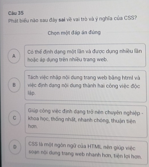 Phát biểu nào sau đây sai về vai trò và ý nghĩa của CSS?
Chọn một đáp án đúng
Có thể định dạng một lần và được dụng nhiều lần
A
hoặc áp dụng trên nhiều trang web.
Tách việc nhập nội dung trang web bằng html và
B việc định dạng nội dung thành hai công việc độc
lập.
Giúp công việc định dạng trở nên chuyên nghiệp -
C khoa học, thống nhất, nhanh chóng, thuận tiện
hơn.
D CSS là một ngôn ngữ của HTML nên giúp việc
soạn nội dung trang web nhanh hơn, tiện lợi hơn.