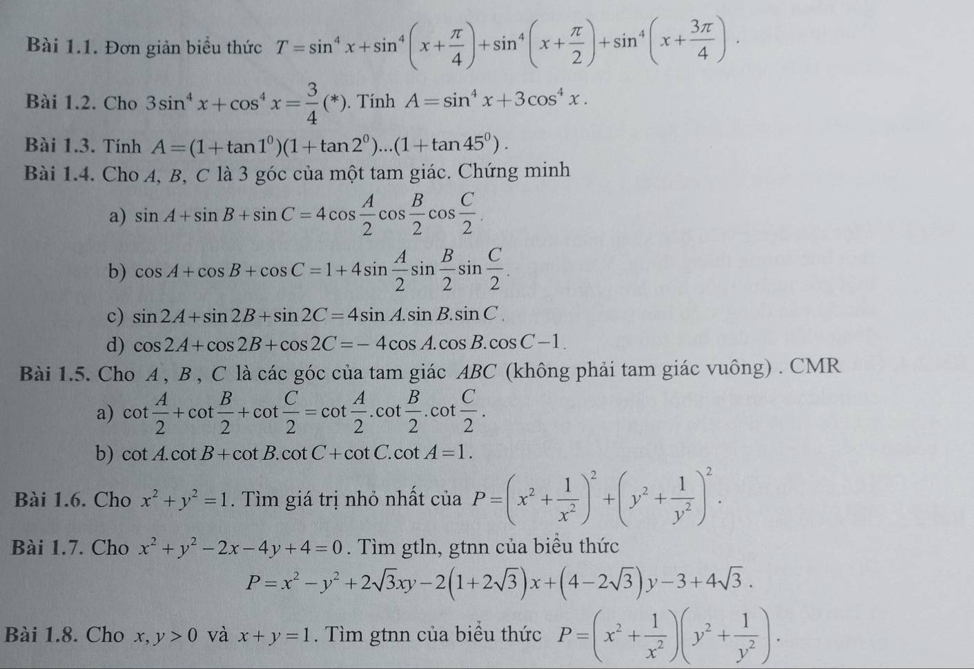 Đơn giản biểu thức T=sin^4x+sin^4(x+ π /4 )+sin^4(x+ π /2 )+sin^4(x+ 3π /4 ).
Bài 1.2. Cho 3sin^4x+cos^4x= 3/4 (*). Tính A=sin^4x+3cos^4x.
Bài 1.3. Tính A=(1+tan 1^0)(1+tan 2^0)...(1+tan 45^0).
Bài 1.4. Cho A, B, C là 3 góc của một tam giác. Chứng minh
a) sin A+sin B+sin C=4cos  A/2 cos  B/2 cos  C/2 .
b) cos A+cos B+cos C=1+4sin  A/2 sin  B/2 sin  C/2 .
c) sin 2A+sin 2B+sin 2C=4sin A· sin B· sin C.
d) cos 2A+cos 2B+cos 2C=-4cos A.cos B.cos C-1.
Bài 1.5. Cho A , B , C là các góc của tam giác ABC (không phải tam giác vuông) . CMR
a) cot  A/2 +cot  B/2 +cot  C/2 =cot  A/2 .cot  B/2 .cot  C/2 .
b) cot A.cot B+cot B.cot C+cot C.cot A=1.
Bài 1.6. Cho x^2+y^2=1. Tìm giá trị nhỏ nhất của P=(x^2+ 1/x^2 )^2+(y^2+ 1/y^2 )^2.
Bài 1.7. Cho x^2+y^2-2x-4y+4=0. Tìm gtln, gtnn của biểu thức
P=x^2-y^2+2sqrt(3)xy-2(1+2sqrt(3))x+(4-2sqrt(3))y-3+4sqrt(3).
Bài 1.8. Cho x, y>0 và x+y=1. Tìm gtnn của biểu thức P=(x^2+ 1/x^2 )(y^2+ 1/y^2 ).