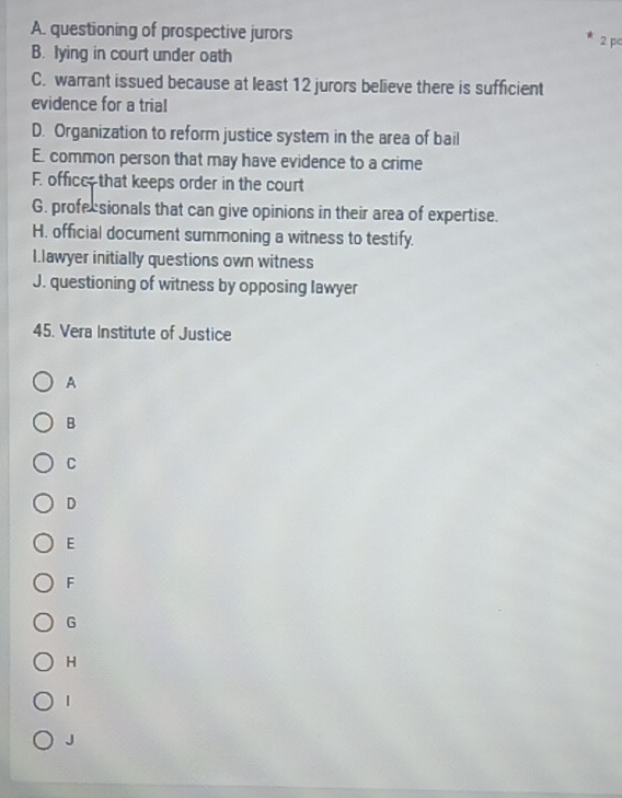 A. questioning of prospective jurors
B. lying in court under oath 2 pc
C. warrant issued because at least 12 jurors believe there is sufficient
evidence for a trial
D. Organization to reform justice system in the area of bail
E. common person that may have evidence to a crime
F. officc; that keeps order in the court
G. profecsionals that can give opinions in their area of expertise.
H. official document summoning a witness to testify.
I.lawyer initially questions own witness
J. questioning of witness by opposing lawyer
45. Vera Institute of Justice
A
B
C
D
E
F
G
H
1
J