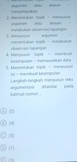 argumen atau alasan
menyimpulkan
2. Menentukan topik - menyusun
argumen atau alasan
melakukan observasi lapangan
3. Menyusun argumen ,
menentukan topik - melakukan
observasi lapangan
4. Menyusun topik - membuat
kesimpulan - memasukkan data
5. Menentukan topik - menyusun
isi - membuat kesimpulan
Langkah-langkah menyusun teks
argumentasi ditandai pada
kalimat nomor ...
Ⓐ (2)
⑧ (4)
Ⓒ (5)
Ⓓ(1)
3 (3)