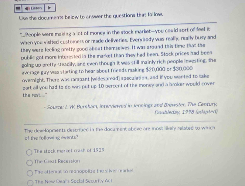 Listen
_
Use the documents below to answer the questions that follow.
"...People were making a lot of money in the stock market—you could sort of feel it
when you visited customers or made deliveries. Everybody was really, really busy and
they were feeling pretty good about themselves. It was around this time that the
public got more interested in the market than they had been. Stock prices had been
going up pretty steadily, and even though it was still mainly rich people investing, the
average guy was starting to hear about friends making $20,000 or $30,000
overnight. There was rampant [widespread] speculation, and if you wanted to take
part all you had to do was put up 10 percent of the money and a broker would cover
the rest...."
- Source: I. W. Burnham, interviewed in Jennings and Brewster, The Century,
Doubleday, 1998 (adapted)
_
The developments described in the document above are most likely related to which
of the following events?
The stock market crash of 1929
The Great Recession
The attempt to monopolize the silver market
The New Deal's Social Security Act