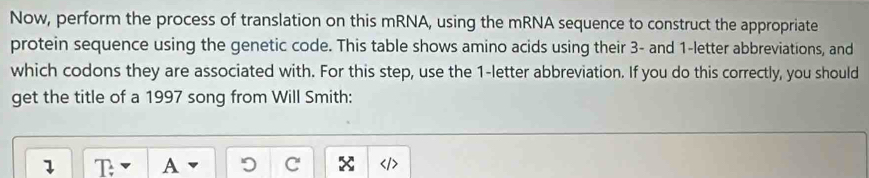 Now, perform the process of translation on this mRNA, using the mRNA sequence to construct the appropriate 
protein sequence using the genetic code. This table shows amino acids using their 3 - and 1 -letter abbreviations, and 
which codons they are associated with. For this step, use the 1 -letter abbreviation. If you do this correctly, you should 
get the title of a 1997 song from Will Smith: 
1 T A