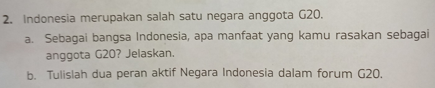 Indonesia merupakan salah satu negara anggota G20. 
a. Sebagai bangsa Indonesia, apa manfaat yang kamu rasakan sebagai 
anggota G20? Jelaskan. 
b. Tulislah dua peran aktif Negara Indonesia dalam forum G20.