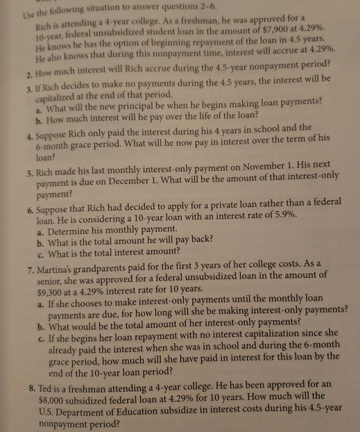 Use the following situation to answer questions 2-6.
Rich is attending a 4-year college. As a freshman, he was approved for a
10-year. federal unsubsidized student loan in the amount of $7,900 at 4.29%.
He knows he has the option of beginning repayment of the loan in 4.5 years.
He also knows that during this nonpayment time, interest will accrue at 4.29%.
2. How much interest will Rich accrue during the 4.5-year nonpayment period?
3. If Rich decides to make no payments during the 4.5 years, the interest will be
capitalized at the end of that period.
a. What will the new principal be when he begins making loan payments?
b. How much interest will he pay over the life of the loan?
4. Suppose Rich only paid the interest during his 4 years in school and the
6-month grace period. What will he now pay in interest over the term of his
loan?
5. Rich made his last monthly interest-only payment on November 1. His next
payment is due on December 1. What will be the amount of that interest-only
payment?
6. Suppose that Rich had decided to apply for a private loan rather than a federal
loan. He is considering a 10-year loan with an interest rate of 5.9%.
a. Determine his monthly payment.
b. What is the total amount he will pay back?
c. What is the total interest amount?
7. Martina's grandparents paid for the first 3 years of her college costs. As a
senior, she was approved for a federal unsubsidized loan in the amount of
$9,300 at a 4.29% interest rate for 10 years.
a. If she chooses to make interest-only payments until the monthly loan
payments are due, for how long will she be making interest-only payments?
b. What would be the total amount of her interest-only payments?
c. If she begins her loan repayment with no interest capitalization since she
already paid the interest when she was in school and during the 6-month
grace period, how much will she have paid in interest for this loan by the
end of the 10-year loan period?
8. Ted is a freshman attending a 4-year college. He has been approved for an
$8,000 subsidized federal loan at 4.29% for 10 years. How much will the
U.S. Department of Education subsidize in interest costs during his 4.5-year
nonpayment period?
