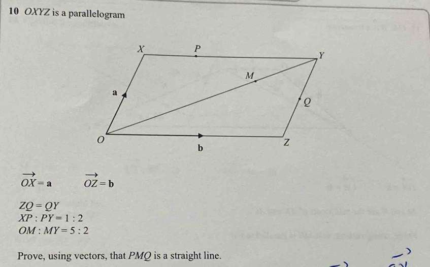 10 OXYZ is a parallelogram
vector OX=a vector OZ=b
ZQ=QY
XP:PY=1:2
OM:MY=5:2
Prove, using vectors, that PMQ is a straight line.