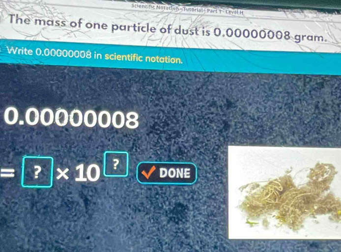 Scientific Notation - Tutorial< Part T - Level H 
The mass of one particle of dust is  0.00000008 gram. 
Write 0.00000008 in scientific notation.
0.00000008
=?* 10^? DONE