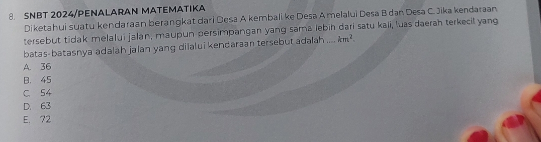 SNBT 2024/PENALARAN MATEMATIKA
Diketahui suatu kendaraan berangkat dari Desa A kembali ke Desa A melalui Desa B dan Desa C. Jika kendaraan
tersebut tidak melalui jalan, maupun persimpangan yang sama lebih dari satu kali, luas daerah terkecil yang
batas-batasnya adalah jalan yang dilalui kendaraan tersebut adalah .... km^2.
A. 36
B. 45
C. 54
D. 63
E. 72