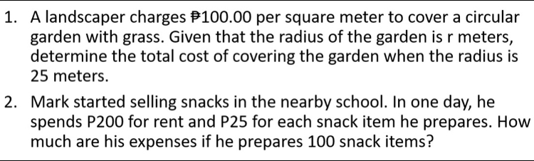 A landscaper charges # 100.00 per square meter to cover a circular 
garden with grass. Given that the radius of the garden is r meters, 
determine the total cost of covering the garden when the radius is
25 meters. 
2. Mark started selling snacks in the nearby school. In one day, he 
spends P200 for rent and P25 for each snack item he prepares. How 
much are his expenses if he prepares 100 snack items?