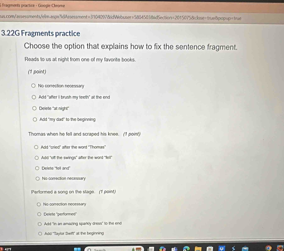 Fragments practice - Google Chrome
kus.com/assessments/elm.aspx?idAssessment =3104097 7&idWebuser =58045038uidSect on =20150758idose= true&popup=1 nic 
3.22G Fragments practice
Choose the option that explains how to fix the sentence fragment.
Reads to us at night from one of my favorite books.
(1 point)
No correction necessary
Add "after I brush my teeth" at the end
Delete “at night”
Add “my dad” to the beginning
Thomas when he fell and scraped his knee. (1 point)
Add “cried" after the word “Thomas”
Add “off the swings” after the word “fell”
Delete "fell and"
No correction necessary
Performed a song on the stage. (1 point)
No correction necessary
Delete “performed”
Add "in an amazing sparkly dress" to the end
Add "Taylor Swift" at the beginning
① 43°F