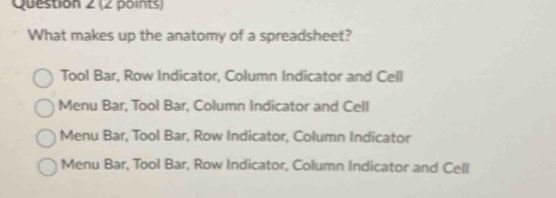 What makes up the anatomy of a spreadsheet?
Tool Bar, Row Indicator, Column Indicator and Cell
Menu Bar, Tool Bar, Column Indicator and Cell
Menu Bar, Tool Bar, Row Indicator, Column Indicator
Menu Bar, Tool Bar, Row Indicator, Column Indicator and Cell