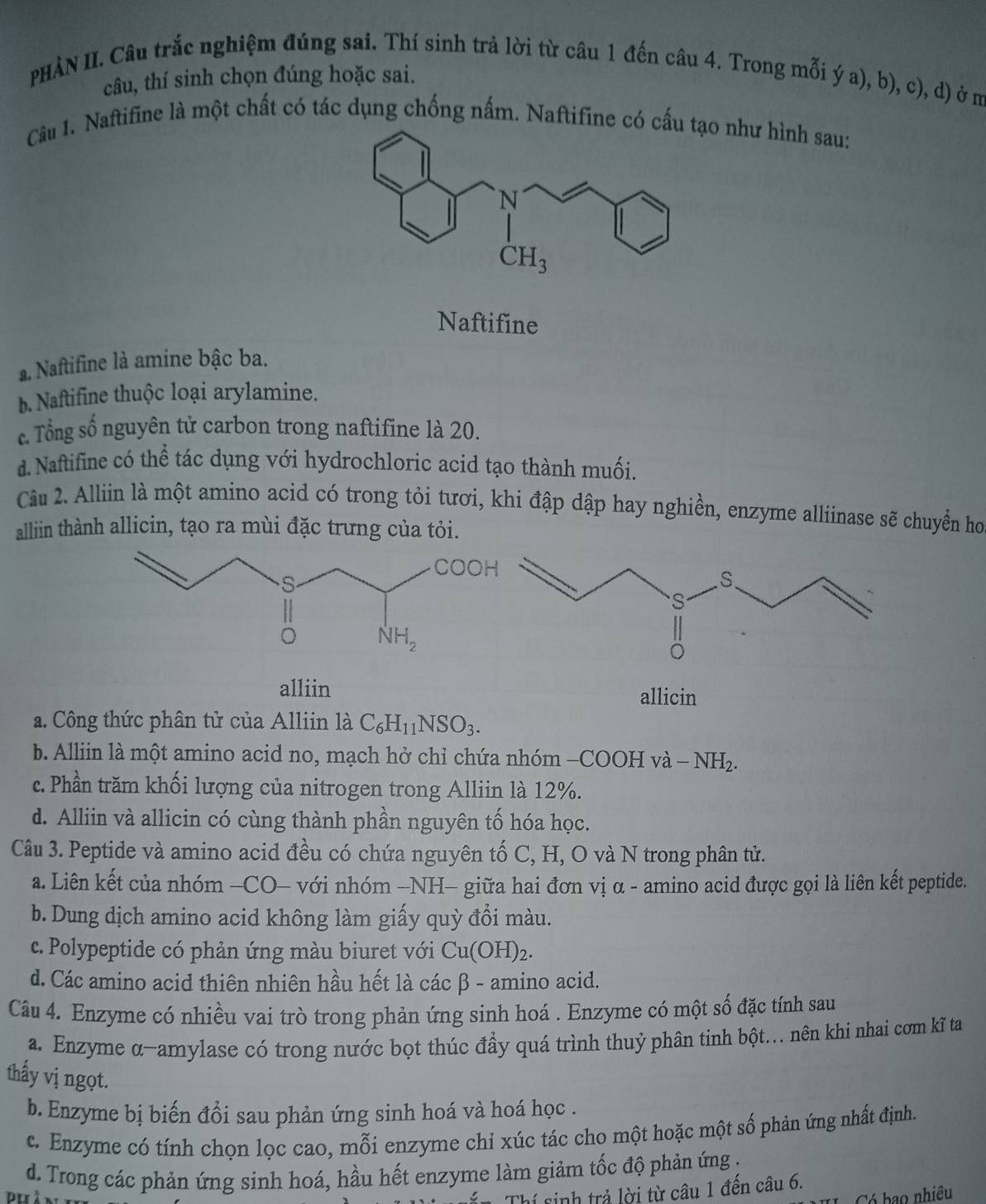 PHÀN II. Câu trắc nghiệm đúng sai. Thí sinh trả lời từ câu 1 đến câu 4. Trong mỗi ý a), b), c), d) ở m
câu, thí sinh chọn đúng hoặc sai.
Câu 1. Naftifine là một chất có tác dụng chống nấm. Naftifine có cấu tạo như hình sau:
Naftifine
a. Naftifine là amine bậc ba.
b. Naftifine thuộc loại arylamine.
c. Tổng số nguyên tử carbon trong naftifine là 20.
d. Naftifine có thể tác dụng với hydrochloric acid tạo thành muối.
Câu 2. Alliin là một amino acid có trong tỏi tươi, khi đập dập hay nghiền, enzyme alliinase sẽ chuyển họ
alliin thành allicin, tạo ra mùi đặc trưng của tỏi.
alliin
allicin
a. Công thức phân tử của Alliin là C_6H_11NSO_3.
b. Alliin là một amino acid no, mạch hở chỉ chứa nhóm - -COOHva-NH_2.
c. Phần trăm khối lượng của nitrogen trong Alliin là 12%.
d. Alliin và allicin có cùng thành phần nguyên tố hóa học.
Câu 3. Peptide và amino acid đều có chứa nguyên tố C, H, O và N trong phân tử.
a. Liên kết của nhóm —CO- với nhóm −NH- giữa hai đơn vị α - amino acid được gọi là liên kết peptide.
b. Dung dịch amino acid không làm giấy quỳ đổi màu.
c. Polypeptide có phản ứng màu biuret với Cu(OH)_2
d. Các amino acid thiên nhiên hầu hết là các β - amino acid.
Câu 4. Enzyme có nhiều vai trò trong phản ứng sinh hoá . Enzyme có một số đặc tính sau
a. Enzyme α-amylase có trong nước bọt thúc đầy quá trình thuỷ phân tinh bột... nên khi nhai cơm kĩ ta
thấy vị ngọt.
b. Enzyme bị biến đổi sau phản ứng sinh hoá và hoá học .
c. Enzyme có tính chọn lọc cao, mỗi enzyme chỉ xúc tác cho một hoặc một số phản ứng nhất định.
d. Trong các phản ứng sinh hoá, hầu hết enzyme làm giảm tốc độ phản ứng .
Tển Thí sinh trả lời từ câu 1 đền câu 6.
C  C bao nhiều