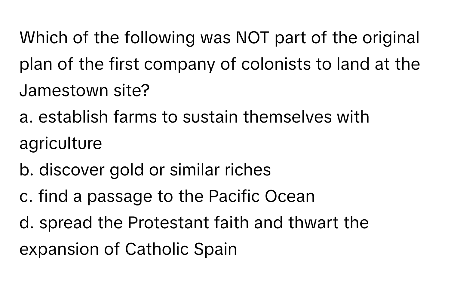 Which of the following was NOT part of the original plan of the first company of colonists to land at the Jamestown site?

a. establish farms to sustain themselves with agriculture
b. discover gold or similar riches
c. find a passage to the Pacific Ocean
d. spread the Protestant faith and thwart the expansion of Catholic Spain