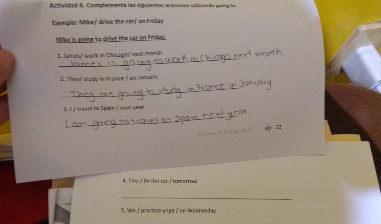 Actividad 8. Complementa las siguientes oraciones utilizando going to. 
Ejemplo: Mike/ drive the car/ on Friday 
Mike is going to drive the car on Friday. 
_ 
1. James/ work in Chicago/ next month
2. They/ study in France / on January 
_ 
3. I / travel to Spain / next year
_ 
Nombre de la asignatura 22 
4. Tina / fix the car / tomorrow 
_ 
5. We / practice yoga / on Wednesday