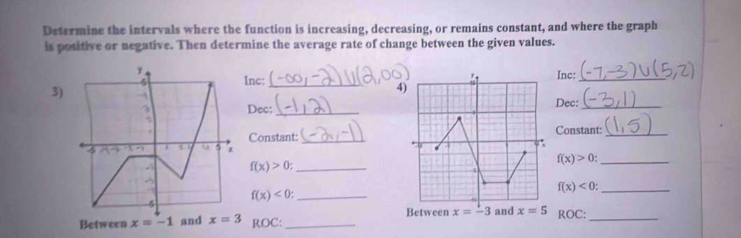 Determine the intervals where the function is increasing, decreasing, or remains constant, and where the graph 
is positive or negative. Then determine the average rate of change between the given values. 
Inc: _Inc:_ 
3) 
4) 
1 
3 Dec:_ Dec:_ 
1 Constant:_ 
Constant:_ 
5
f(x)>0 _
f(x)>0 _ 
5 

_ f(x)<0</tex>: 
5
f(x)<0</tex> _ 
Between x=-3
Between x=-1 and x=3 ROC:_ and x=5 ROC:_