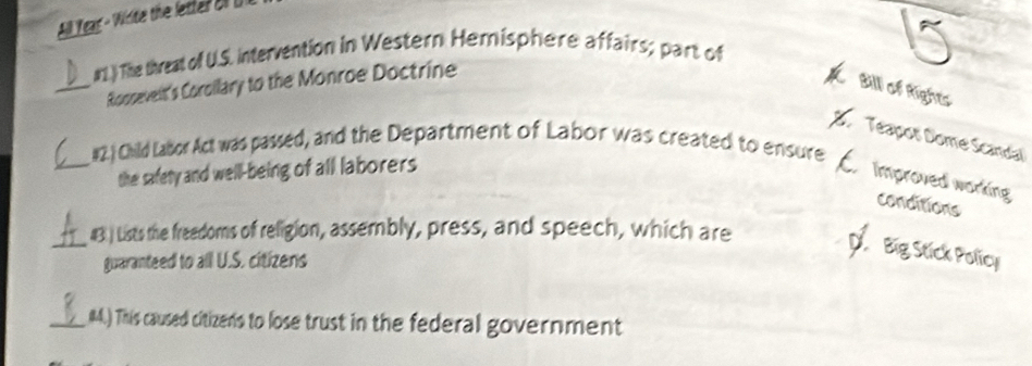 All Yeas - Widte the letter ofU 
#1.) The threat of U.S. intervention in Western Hemisphere affairs; part of 
_Rooseveit's Corollary to the Monroe Doctrine 
Bill of Rights 
D Téapot Domé Scandal 
#2. ) Child Labor Act was passed, and the Department of Labor was created to ensure 
_the safety and well-being of all laborers 
Improved working 
conditions 
_43 ) Lists the freedoms of religion, assembly, press, and speech, which are 
guaranteed to all U.S. citizens 

_(4. This caused citizens to lose trust in the federal government