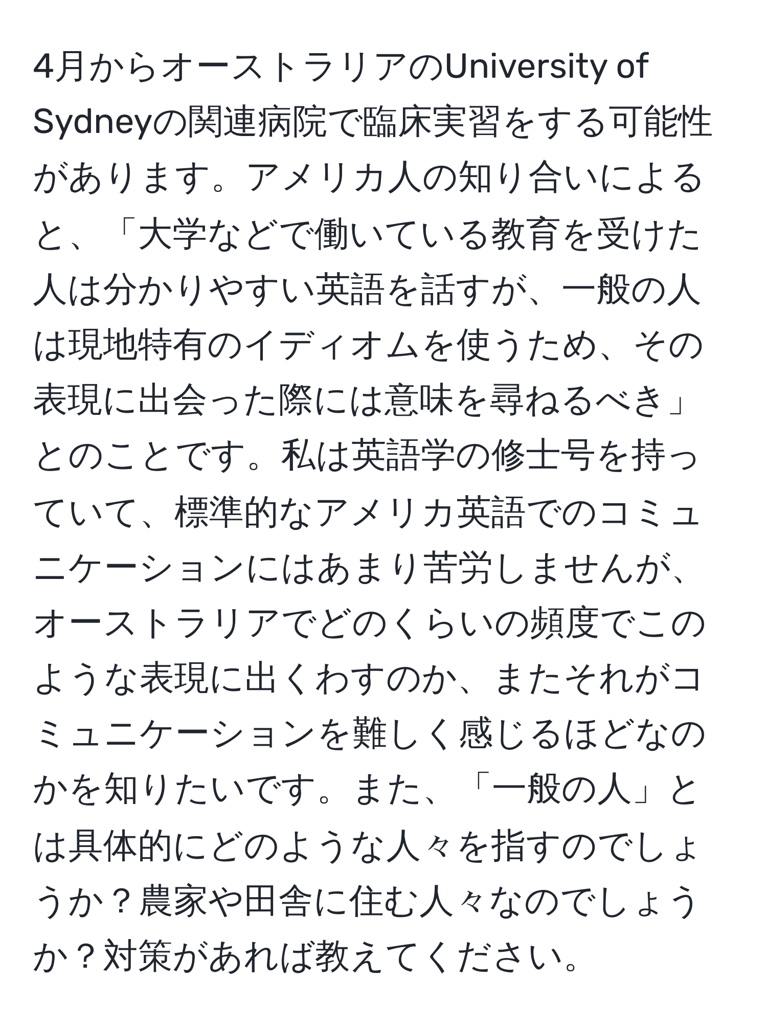 4月からオーストラリアのUniversity of Sydneyの関連病院で臨床実習をする可能性があります。アメリカ人の知り合いによると、「大学などで働いている教育を受けた人は分かりやすい英語を話すが、一般の人は現地特有のイディオムを使うため、その表現に出会った際には意味を尋ねるべき」とのことです。私は英語学の修士号を持っていて、標準的なアメリカ英語でのコミュニケーションにはあまり苦労しませんが、オーストラリアでどのくらいの頻度でこのような表現に出くわすのか、またそれがコミュニケーションを難しく感じるほどなのかを知りたいです。また、「一般の人」とは具体的にどのような人々を指すのでしょうか？農家や田舎に住む人々なのでしょうか？対策があれば教えてください。