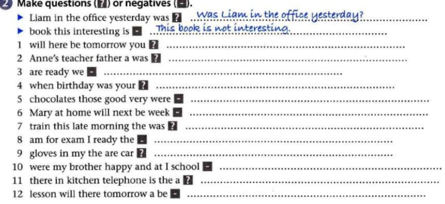 Make questions (▲) or negatives (■). 
Liam in the office yesterday was Was Liam in the office yesterday? 
book this interesting is This book is not interesting._ 
1 will here be tomorrow you_ 
2 Anne’s teacher father a was_ 
3 are ready we_ 
4 when birthday was your_ 
5 chocolates those good very were_ 
6 Mary at home will next be week_ 
7 train this late morning the was_ 
8 am for exam I ready the_ 
9 gloves in my the are car_ 
10 were my brother happy and at I school_ 
11 there in kitchen telephone is the a_ 
12 lesson will there tomorrow a be_