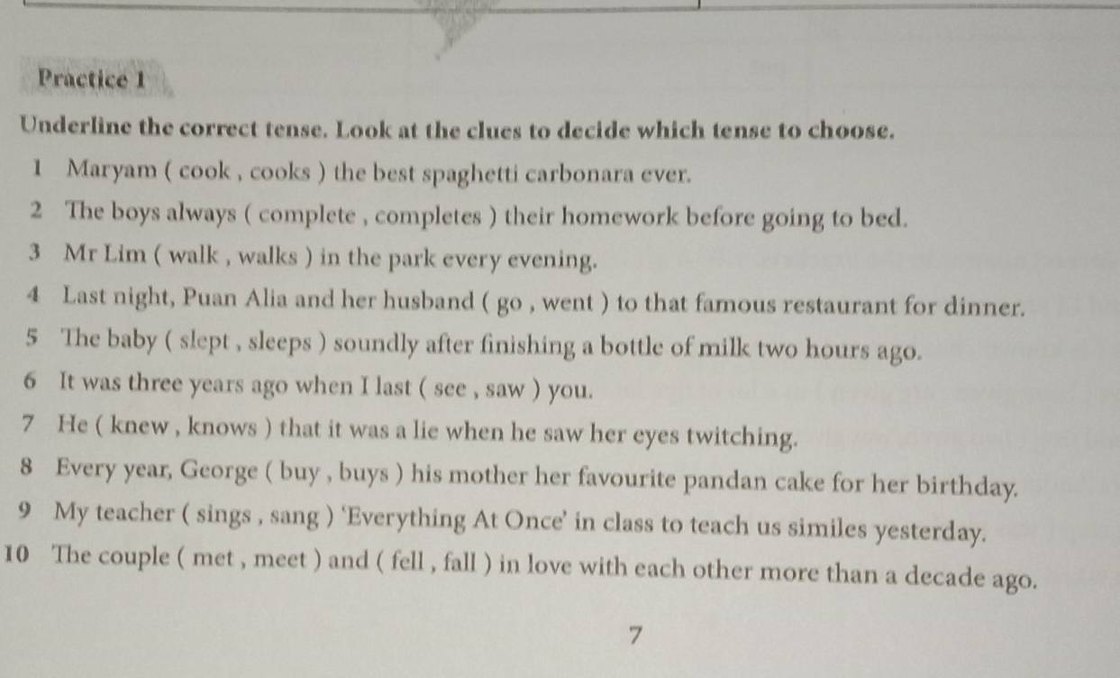 Practice 1 
Underline the correct tense. Look at the clues to decide which tense to choose. 
1 Maryam ( cook , cooks ) the best spaghetti carbonara ever. 
2 The boys always ( complete , completes ) their homework before going to bed. 
3 Mr Lim ( walk , walks ) in the park every evening. 
4 Last night, Puan Alia and her husband ( go , went ) to that famous restaurant for dinner. 
5 The baby ( slept , sleeps ) soundly after finishing a bottle of milk two hours ago. 
6 It was three years ago when I last ( see , saw ) you. 
7 He ( knew , knows ) that it was a lie when he saw her eyes twitching. 
8 Every year, George ( buy , buys ) his mother her favourite pandan cake for her birthday. 
9 My teacher ( sings , sang ) ‘Everything At Once’ in class to teach us similes yesterday. 
10 The couple ( met , meet ) and ( fell , fall ) in love with each other more than a decade ago. 
7