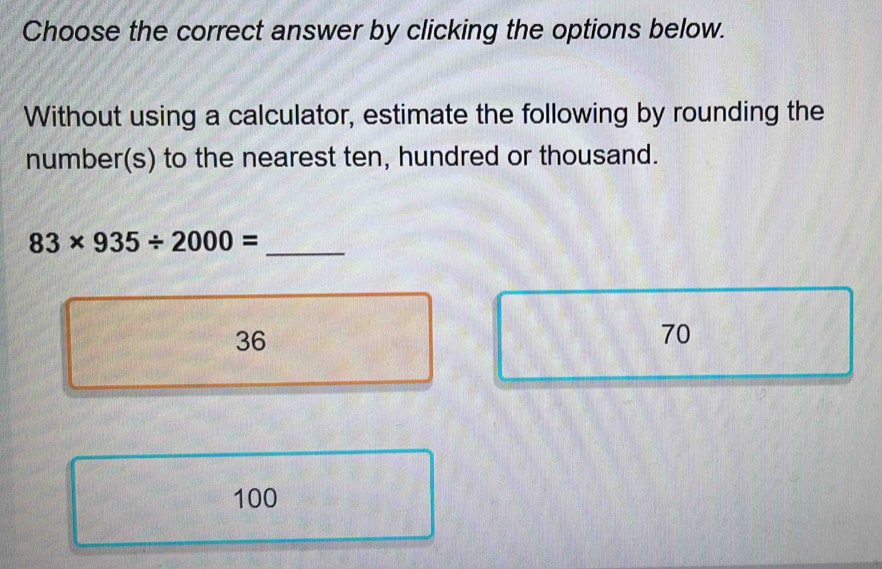 Choose the correct answer by clicking the options below.
Without using a calculator, estimate the following by rounding the
number(s) to the nearest ten, hundred or thousand.
83* 935/ 2000= _
36
70
100