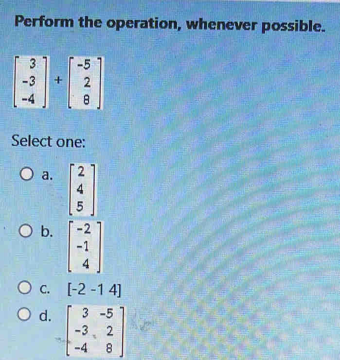 Perform the operation, whenever possible.
beginbmatrix 3 -3 -4endbmatrix +beginbmatrix -5 2 8endbmatrix
Select one:
a. beginbmatrix 2 4 5endbmatrix
b. beginbmatrix -2 -1 4endbmatrix
C. [-2-14]
d. beginbmatrix 3&-5 -3&2 -4&8endbmatrix