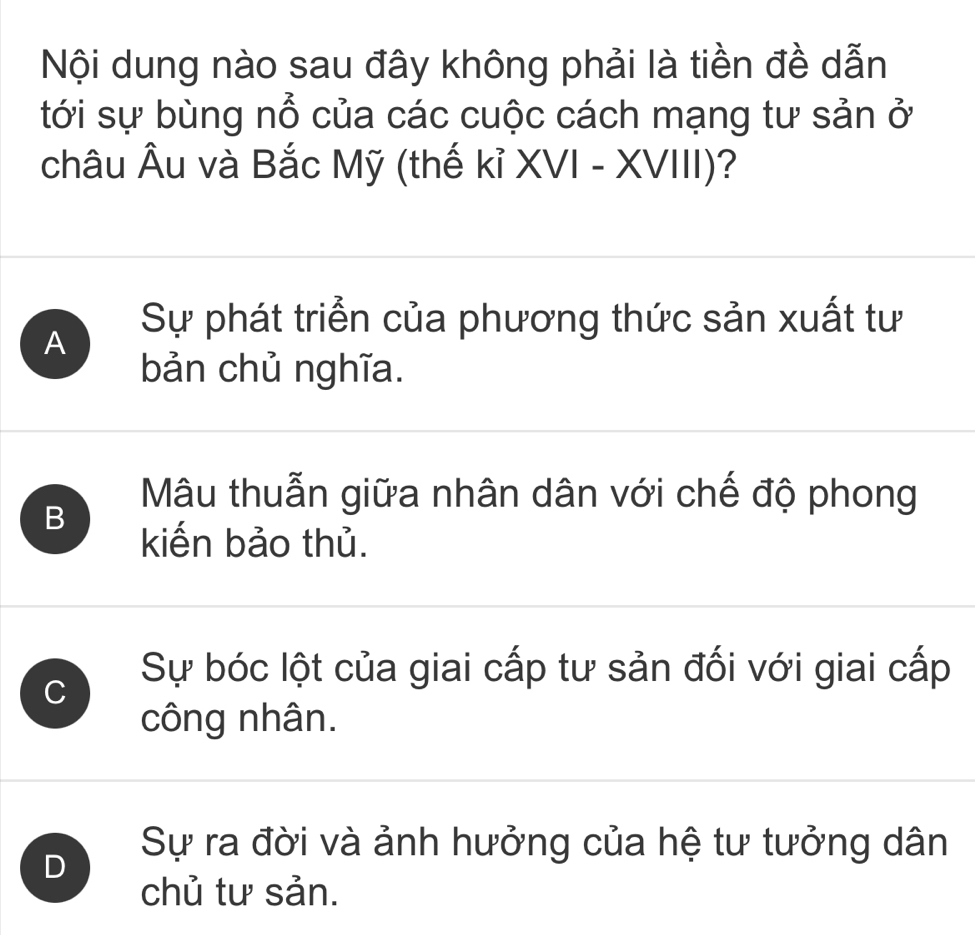 Nội dung nào sau đây không phải là tiền đề dẫn
tới sự bùng nổ của các cuộc cách mạng tư sản ở
châu Âu và Bắc Mỹ (thế kỉ XVI - XVIII)?
A
Sự phát triển của phương thức sản xuất tư
bản chủ nghĩa.
B
Mâu thuẫn giữa nhân dân với chế độ phong
kiến bảo thủ.
C
Sự bóc lột của giai cấp tư sản đối với giai cấp
công nhân.
D
Sự ra đời và ảnh hưởng của hệ tư tưởng dân
chủ tư sản.