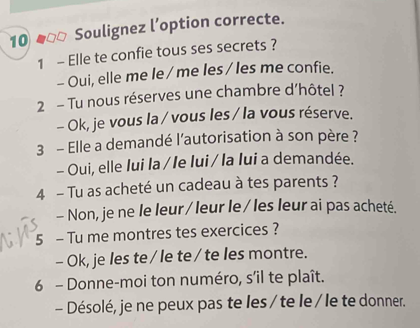 Soulignez l’option correcte.
1 - Elle te confie tous ses secrets ?
- Oui, elle me le / me les / les me confie.
2 - Tu nous réserves une chambre d’hôtel ?
- Ok, je vous la / vous les / la vous réserve.
3 - Elle a demandé l'autorisation à son père ?
- Oui, elle Iui la / le lui / la lui a demandée.
4 - Tu as acheté un cadeau à tes parents ?
- Non, je ne le leur/ leur le / les leur ai pas acheté.
5 - Tu me montres tes exercices ?
- Ok, je les te / le te/ te les montre.
6 - Donne-moi ton numéro, s’il te plaît.
- Désolé, je ne peux pas te les / te le/ le te donner.