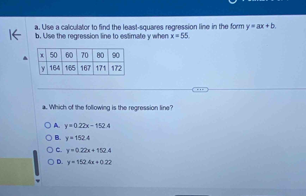 Use a calculator to find the least-squares regression line in the form y=ax+b. 
b. Use the regression line to estimate y when x=55. 
a. Which of the following is the regression line?
A. y=0.22x-152.4
B. y=152.4
C. y=0.22x+152.4
D. y=152.4x+0.22