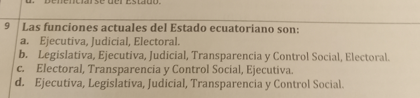 slado.
9 Las funciones actuales del Estado ecuatoriano son:
a. Ejecutiva, Judicial, Electoral.
b. Legislativa, Ejecutiva, Judicial, Transparencia y Control Social, Electoral.
c. Electoral, Transparencia y Control Social, Ejecutiva.
d. Ejecutiva, Legislativa, Judicial, Transparencia y Control Social.