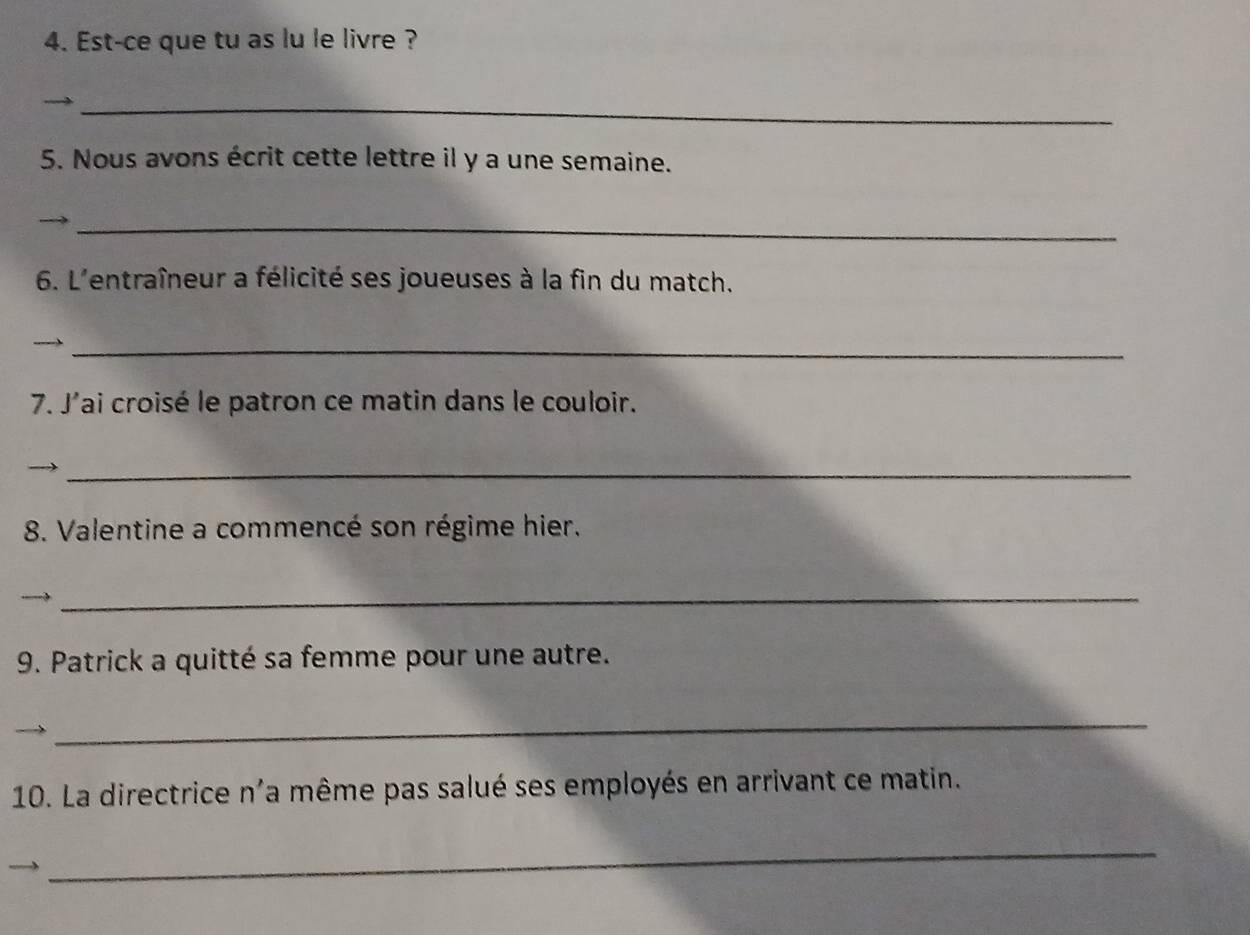 Est-ce que tu as lu le livre ? 
_ 
5. Nous avons écrit cette lettre il y a une semaine. 
_ 
6. L'entraîneur a félicité ses joueuses à la fin du match. 
_ 
7. J'ai croisé le patron ce matin dans le couloir. 
_ 
8. Valentine a commencé son régime hier. 
_ 
9. Patrick a quitté sa femme pour une autre. 
_ 
10. La directrice n'a même pas salué ses employés en arrivant ce matin. 
_