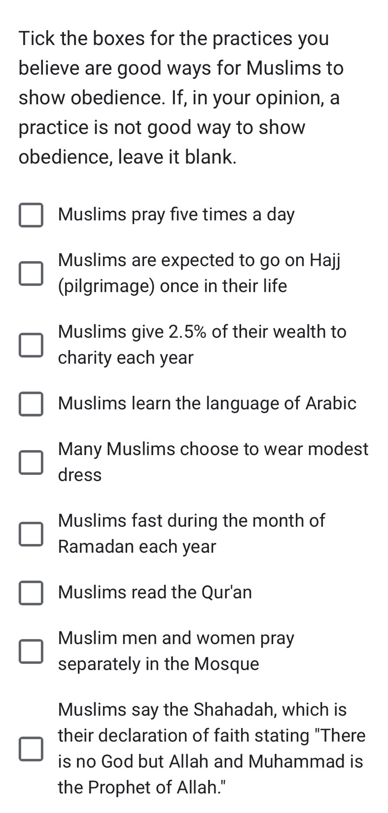 Tick the boxes for the practices you 
believe are good ways for Muslims to 
show obedience. If, in your opinion, a 
practice is not good way to show 
obedience, leave it blank. 
Muslims pray five times a day 
Muslims are expected to go on Hajj 
(pilgrimage) once in their life 
Muslims give 2.5% of their wealth to 
charity each year
Muslims learn the language of Arabic 
Many Muslims choose to wear modest 
dress 
Muslims fast during the month of 
Ramadan each year 
Muslims read the Qur'an 
Muslim men and women pray 
separately in the Mosque 
Muslims say the Shahadah, which is 
their declaration of faith stating "There 
is no God but Allah and Muhammad is 
the Prophet of Allah."