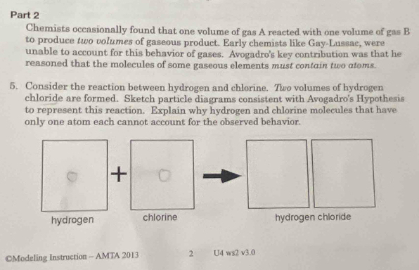 Chemists occasionally found that one volume of gas A reacted with one volume of gas B 
to produce two volumes of gaseous product. Early chemists like Gay-Lussac, were 
unable to account for this behavior of gases. Avogadro's key contribution was that he 
reasoned that the molecules of some gaseous elements must contain two atoms. 
5. Consider the reaction between hydrogen and chlorine. Two volumes of hydrogen 
chloride are formed. Sketch particle diagrams consistent with Avogadro's Hypothesis 
to represent this reaction. Explain why hydrogen and chlorine molecules that have 
only one atom each cannot account for the observed behavior. 
CModeling Instruction - AMTA 2013 2 U4ws2sqrt(3).0