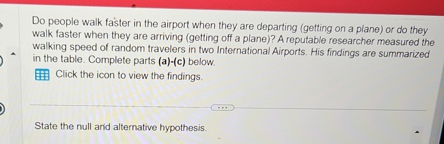 Do people walk faster in the airport when they are departing (getting on a plane) or do they 
walk faster when they are arriving (getting off a plane)? A reputable researcher measured the 
walking speed of random travelers in two International Airports. His findings are summarized 
in the table. Complete parts (a)-(c) below. 
Click the icon to view the findings. 
State the null and alternative hypothesis.