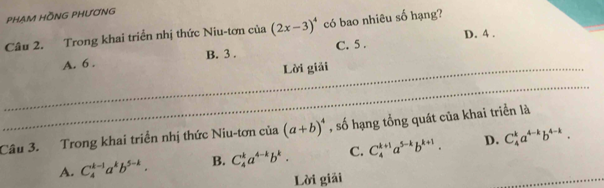 PHẠM HỒNG PHƯƠNG
Câu 2. Trong khai triển nhị thức Niu-tơn của (2x-3)^4 có bao nhiêu số hạng?
D. 4.
A. 6. B. 3. C. 5.
_Lời giải
_
Câu 3. Trong khai triển nhị thức Niu-tơn của (a+b)^4 , số hạng tổng quát của khai triển là
A. C_4^((k-1)a^k)b^(5-k).
B. C_4^(ka^4-k)b^k.
C. C_4^((k+1)a^5-k)b^(k+1). D. C_4^(ka^4-k)b^(4-k). 
Lời giải
_