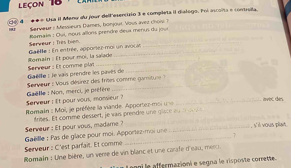 Leçon 16 CAP 
4 Usa il Menu du jour dell’esercizio 3 e completa il dialogo. Poi ascolta e controlla. 
192 Serveur : Messieurs Dames, bonjour. Vous avez choisi ? 
Romain : Oui, nous allons prendre deux menus du jour. 
Serveur : Très bien. 
Gëlle : En entrée, apportez-moi un avocat 
_ 
Romain : Et pour moi, la salade 
Serveur : Et comme plat_ 
Gëlle : Je vais prendre les pavés de 
_ 
* Serveur : Vous désirez des frites comme garniture ?? 
Gëlle : Non, merci, je préfère 
Serveur : Et pour vous, monsieur ? 
_avec des 
Romain : Moi, je préfère la viande. Apportez-moi une__ 
frites. Et comme dessert, je vais prendre une glace au mt 
Serveur : Et pour vous, madame ?_ 
, s'il vous plait. 
Gëlle : Pas de glace pour moi. Apportez-moi une 
Serveur : C’est parfait. Et comme _? 
Romain : Une bière, un verre de vin blanc et une carafe d'eau, merci. 
agi le affermazioni e segna le risposte corrette.