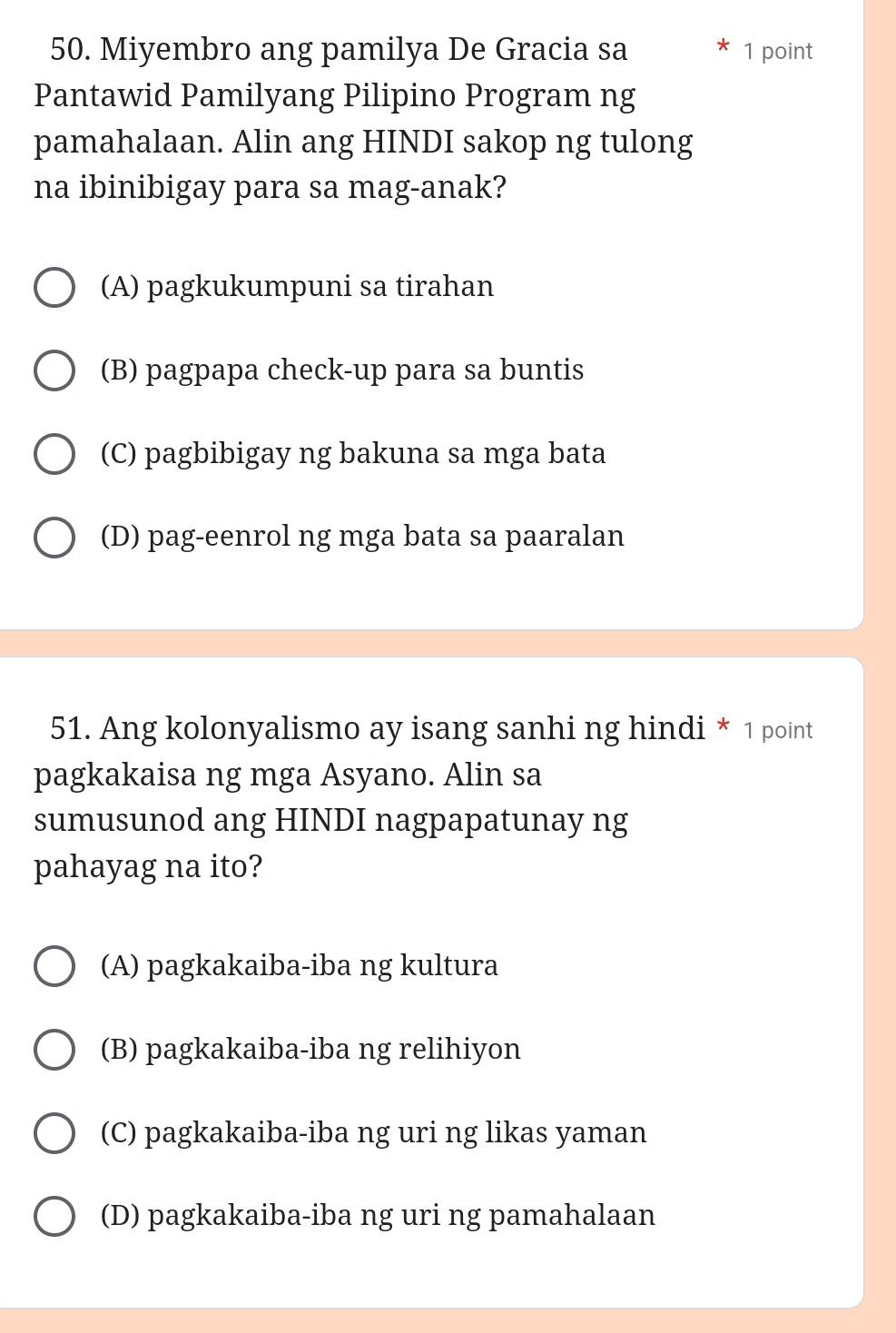 Miyembro ang pamilya De Gracia sa 1 point
Pantawid Pamilyang Pilipino Program ng
pamahalaan. Alin ang HINDI sakop ng tulong
na ibinibigay para sa mag-anak?
(A) pagkukumpuni sa tirahan
(B) pagpapa check-up para sa buntis
(C) pagbibigay ng bakuna sa mga bata
(D) pag-eenrol ng mga bata sa paaralan
51. Ang kolonyalismo ay isang sanhi ng hindi * 1 point
pagkakaisa ng mga Asyano. Alin sa
sumusunod ang HINDI nagpapatunay ng
pahayag na ito?
(A) pagkakaiba-iba ng kultura
(B) pagkakaiba-iba ng relihiyon
(C) pagkakaiba-iba ng uri ng likas yaman
(D) pagkakaiba-iba ng uri ng pamahalaan