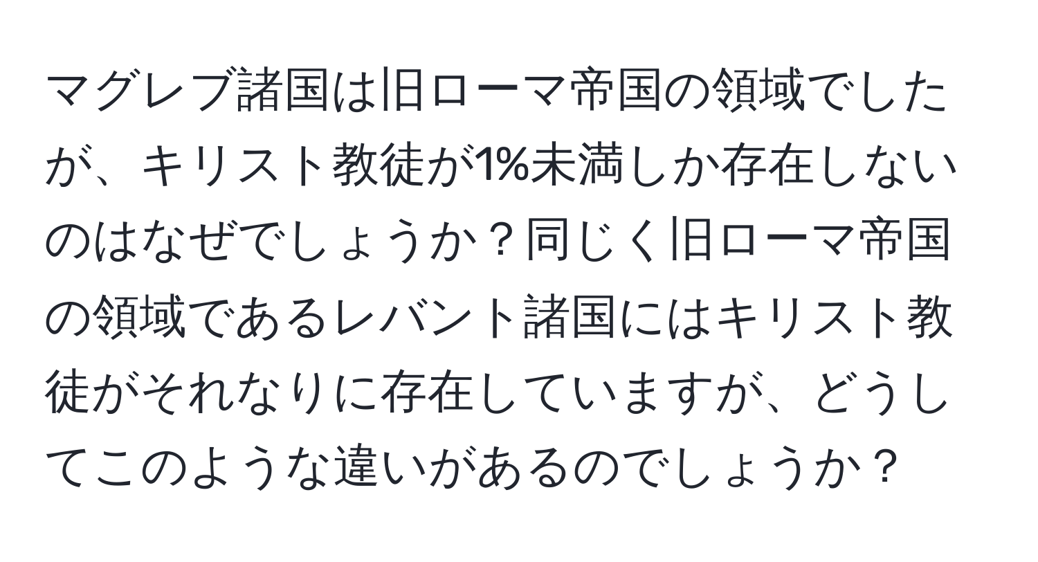 マグレブ諸国は旧ローマ帝国の領域でしたが、キリスト教徒が1%未満しか存在しないのはなぜでしょうか？同じく旧ローマ帝国の領域であるレバント諸国にはキリスト教徒がそれなりに存在していますが、どうしてこのような違いがあるのでしょうか？