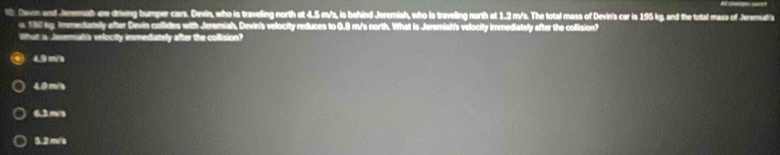 Devn and Jenmah er driving bumper cars. Devin, who is traveling north at 4.5 m/s, is behind Jeremiah, who is traveling north at 1.2 m/s. The total mass of Devin's car is 195 kg, and the total mass of Jeremiahs
152 kg Immedtately after Devin collides with Jeremiah, Devin's velocity reduces to 0.8 m/s north. What is Jeremiah's velocity immediately after the collision?
What is Jnermiah's velocity immediately after the collision?
4.9 m/a
4.0 m/s
6.3m/s
3.2 m/s