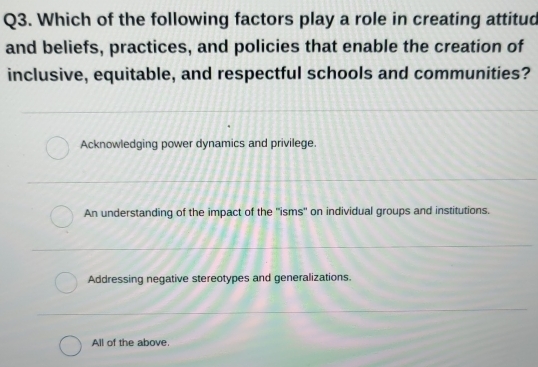 Which of the following factors play a role in creating attitud
and beliefs, practices, and policies that enable the creation of
inclusive, equitable, and respectful schools and communities?
Acknowledging power dynamics and privilege.
An understanding of the impact of the ''isms'' on individual groups and institutions.
Addressing negative stereotypes and generalizations.
All of the above.