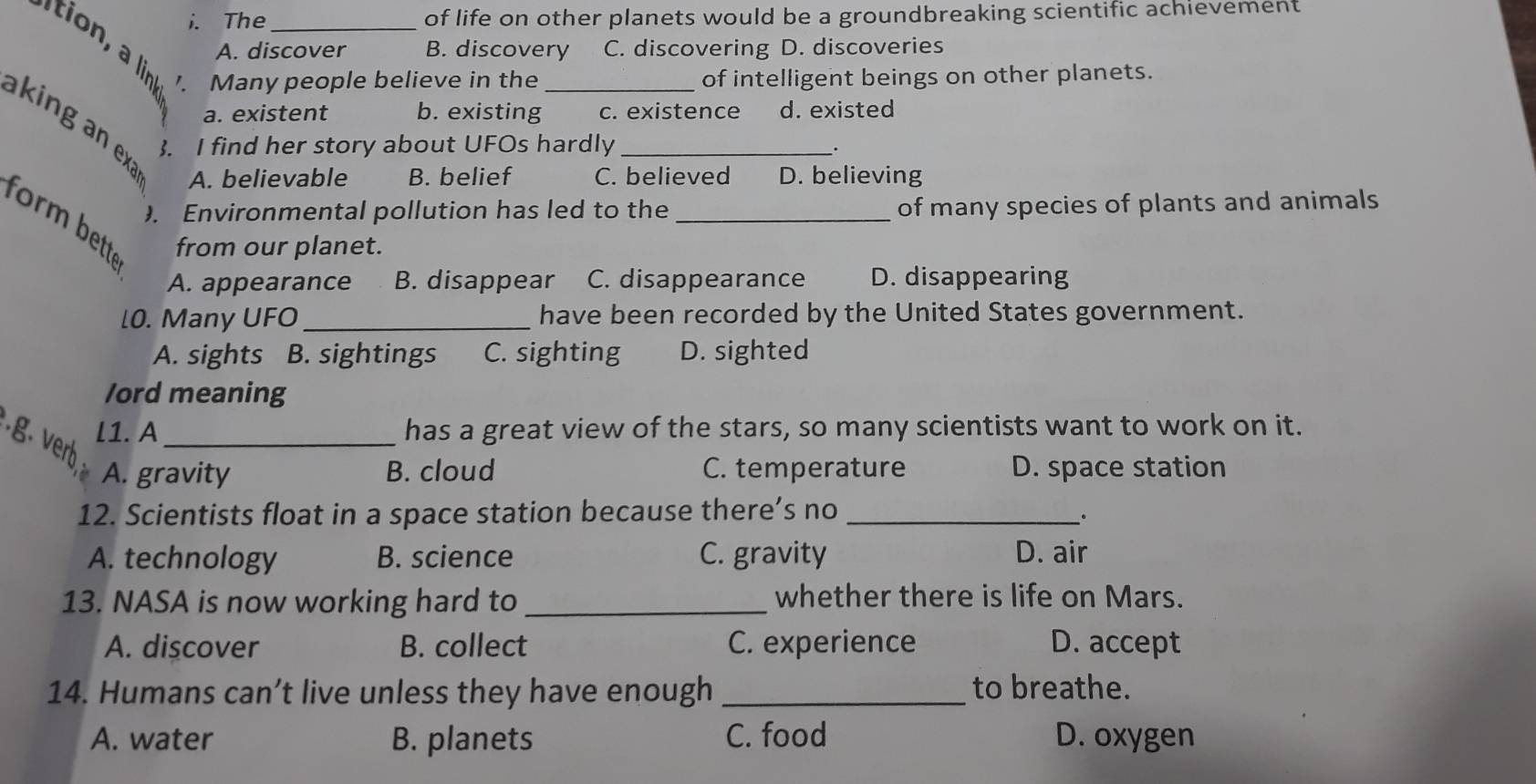 The _of life on other planets would be a groundbreaking scientific achievement
A. discover B. discovery C. discovering D. discoveries
1 Many people believe in the of intelligent beings on other planets.
a. existent b. existing c. existence d. existed
king a a A. believable B. belief _C. believed D. believing
5. I find her story about UFOs hardly
.
Environmental pollution has led to the _of many species of plants and animals
form bett 
from our planet.
A. appearance B. disappear C. disappearance D. disappearing
[0. Many UFO_ have been recorded by the United States government.
A. sights B. sightings C. sighting D. sighted
/ord meaning
l1. A _has a great view of the stars, so many scientists want to work on it.
.g. verb
A. gravity B. cloud C. temperature D. space station
12. Scientists float in a space station because there’s no_
.
A. technology B. science C. gravity D. air
13. NASA is now working hard to _whether there is life on Mars.
A. discover B. collect C. experience D. accept
14. Humans can’t live unless they have enough _to breathe.
A. water B. planets C. food D. oxygen